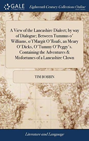 A View of the Lancashire Dialect; by way of Dialogue; Between Tummus o' Williams, o'f Margit O'Roafs, an Meary O'Dicks, O'Tummy O'Peggy's. Containing the Adventures & Misfortunes of a Lancashire Clown