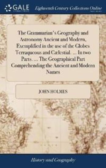 The Grammarian's Geography and Astronomy Ancient and Modern, Exemplified in the use of the Globes Terraqueous and Cælestial. ... In two Parts. ... The Geographical Part Comprehending the Ancient and Modern Names