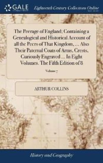 The Peerage of England; Containing a Genealogical and Historical Account of all the Peers of That Kingdom, ... Also Their Paternal Coats of Arms, Crests, Curiously Engraved ... In Eight Volumes. The Fifth Edition of 8; Volume 7