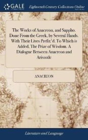 The Works of Anacreon, and Sappho. Done From the Greek, by Several Hands. With Their Lives Prefix'd. To Which is Added, The Prize of Wisdom. A Dialogue Between Anacreon and Aristotle