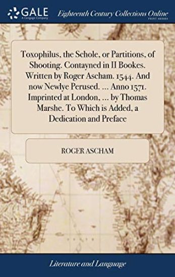 Toxophilus, the Schole, or Partitions, of Shooting. Contayned in II Bookes. Written by Roger Ascham. 1544. and Now Newlye Perused. ... Anno 1571. Imprinted at London, ... by Thomas Marshe. to Which Is Added, a Dedication and Preface