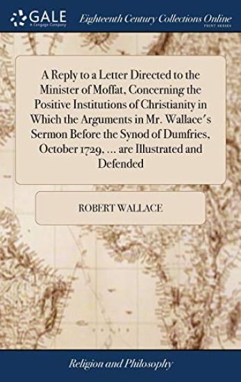 A Reply to a Letter Directed to the Minister of Moffat, Concerning the Positive Institutions of Christianity in Which the Arguments in Mr. Wallace's Sermon Before the Synod of Dumfries, October 1729, ... are Illustrated and Defended