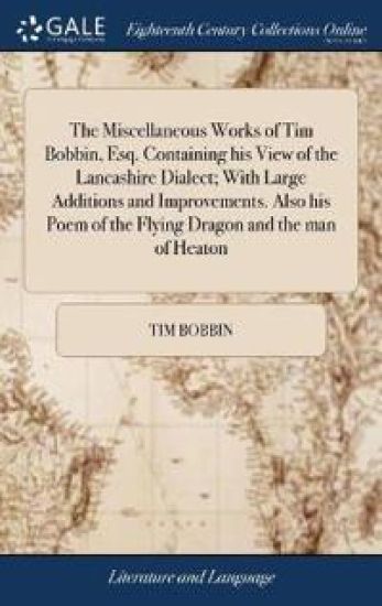 The Miscellaneous Works of Tim Bobbin, Esq. Containing his View of the Lancashire Dialect; With Large Additions and Improvements. Also his Poem of the Flying Dragon and the man of Heaton