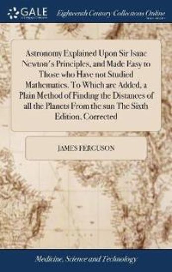 Astronomy Explained Upon Sir Isaac Newton's Principles, and Made Easy to Those Who Have Not Studied Mathematics. to Which Are Added, a Plain Method of Finding the Distances of All the Planets from the Sun the Sixth Edition, Corrected