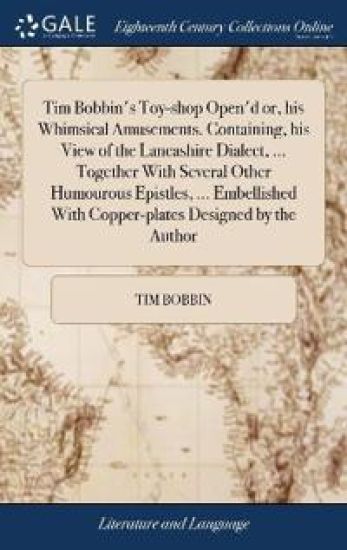 Tim Bobbin's Toy-shop Open'd or, his Whimsical Amusements. Containing, his View of the Lancashire Dialect, ... Together With Several Other Humourous Epistles, ... Embellished With Copper-plates Designed by the Author