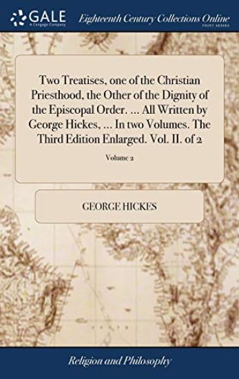 Two Treatises, one of the Christian Priesthood, the Other of the Dignity of the Episcopal Order. ... All Written by George Hickes, ... In two Volumes. The Third Edition Enlarged. Vol. II. of 2; Volume 2