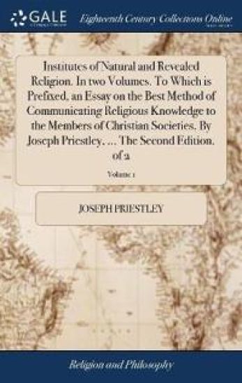 Institutes of Natural and Revealed Religion. In two Volumes. To Which is Prefixed, an Essay on the Best Method of Communicating Religious Knowledge to the Members of Christian Societies. By Joseph Priestley, ... The Second Edition. of 2; Volume 1