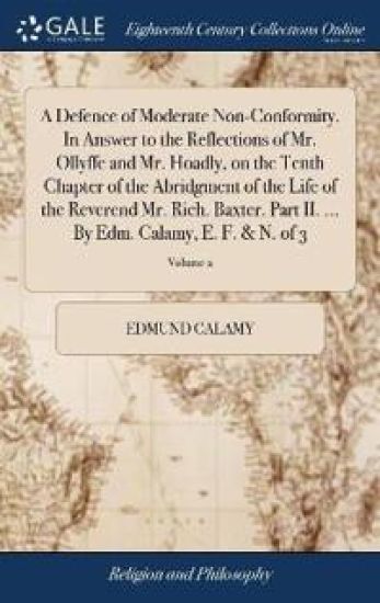 A Defence of Moderate Non-Conformity. In Answer to the Reflections of Mr. Ollyffe and Mr. Hoadly, on the Tenth Chapter of the Abridgment of the Life of the Reverend Mr. Rich. Baxter. Part II. ... By Edm. Calamy, E. F. & N. of 3; Volume 2
