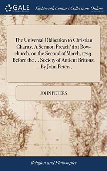 The Universal Obligation to Christian Charity. A Sermon Preach'd at Bow-church, on the Second of March, 1723. Before the ... Society of Antient Britons; ... By John Peters,