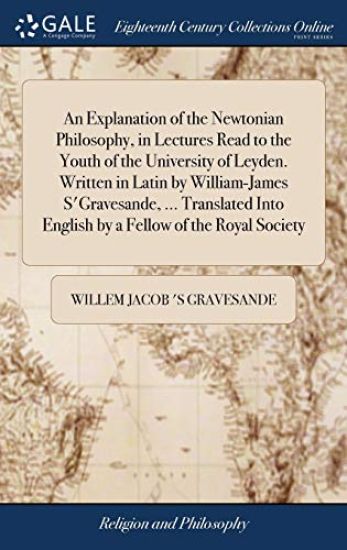 An Explanation of the Newtonian Philosophy, in Lectures Read to the Youth of the University of Leyden. Written in Latin by William-James s'Gravesande, ... Translated Into English by a Fellow of the Royal Society