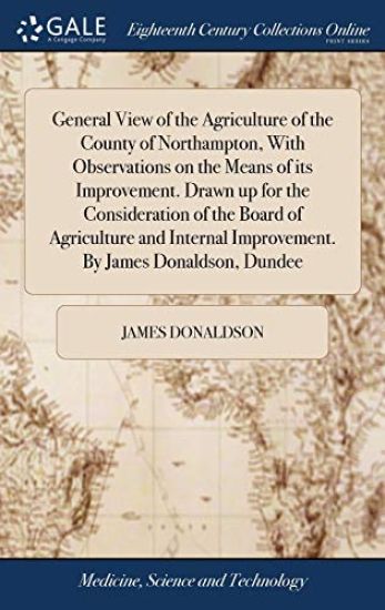 General View of the Agriculture of the County of Northampton, With Observations on the Means of its Improvement. Drawn up for the Consideration of the Board of Agriculture and Internal Improvement. By James Donaldson, Dundee