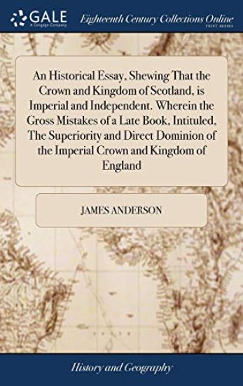 An Historical Essay, Shewing That the Crown and Kingdom of Scotland, is Imperial and Independent. Wherein the Gross Mistakes of a Late Book, Intituled, The Superiority and Direct Dominion of the Imperial Crown and Kingdom of England