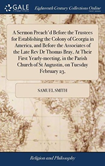 A Sermon Preach'd Before the Trustees for Establishing the Colony of Georgia in America, and Before the Associates of the Late Rev Dr Thomas Bray, At Their First Yearly-meeting, in the Parish Church of St Augustin, on Tuesday February 23,