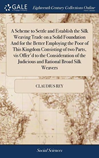 A Scheme to Settle and Establish the Silk Weaving Trade on a Solid Foundation And for the Better Employing the Poor of This Kingdom Consisting of two Parts, vis Offer'd to the Consideration of the Judicious and Rational Broad Silk Weavers