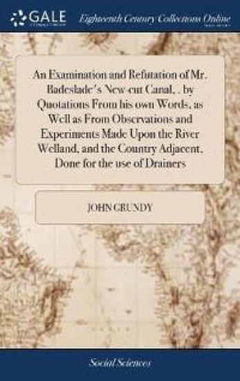 An Examination and Refutation of Mr. Badeslade's New-cut Canal, . by Quotations From his own Words, as Well as From Observations and Experiments Made Upon the River Welland, and the Country Adjacent, Done for the use of Drainers