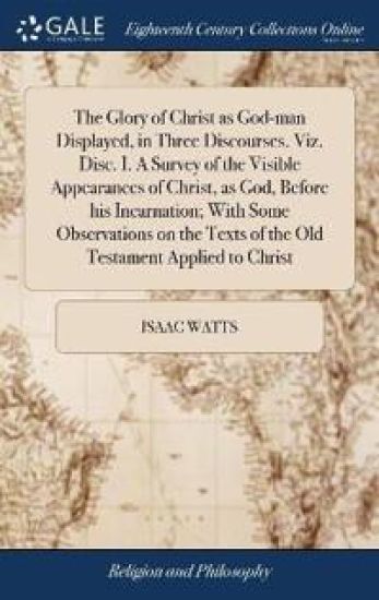 The Glory of Christ as God-man Displayed, in Three Discourses. Viz. Disc. I. A Survey of the Visible Appearances of Christ, as God, Before his Incarnation; With Some Observations on the Texts of the Old Testament Applied to Christ