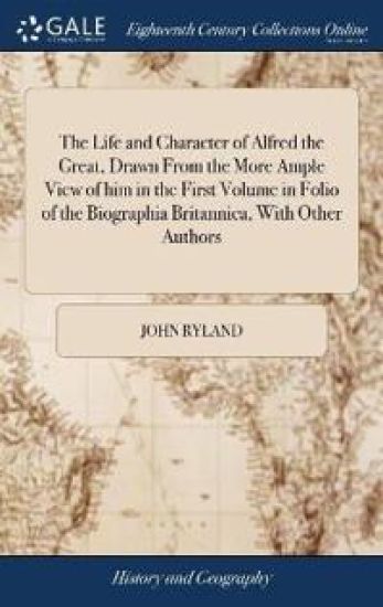 The Life and Character of Alfred the Great, Drawn From the More Ample View of him in the First Volume in Folio of the Biographia Britannica, With Other Authors