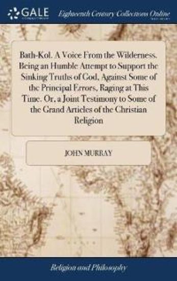 Bath-Kol. A Voice From the Wilderness. Being an Humble Attempt to Support the Sinking Truths of God, Against Some of the Principal Errors, Raging at This Time. Or, a Joint Testimony to Some of the Grand Articles of the Christian Religion