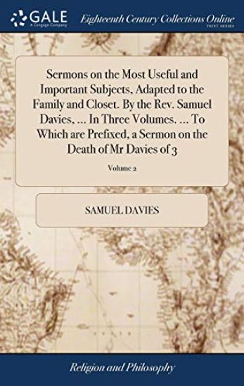 Sermons on the Most Useful and Important Subjects, Adapted to the Family and Closet. By the Rev. Samuel Davies, ... In Three Volumes. ... To Which are Prefixed, a Sermon on the Death of Mr Davies of 3; Volume 2