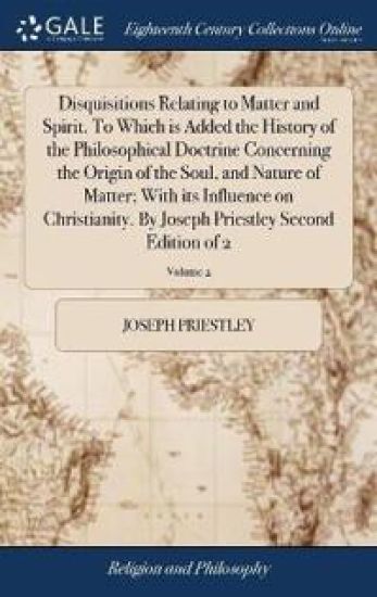 Disquisitions Relating to Matter and Spirit. To Which is Added the History of the Philosophical Doctrine Concerning the Origin of the Soul, and Nature of Matter; With its Influence on Christianity. By Joseph Priestley Second Edition of 2; Volume 2