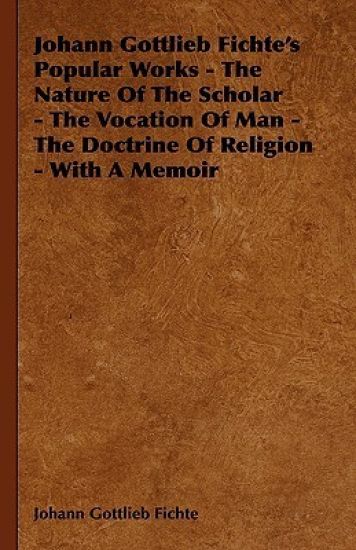 Johann Gottlieb Fichte's Popular Works - The Nature Of The Scholar - The Vocation Of Man - The Doctrine Of Religion - With A Memoir