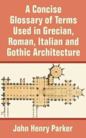 A Concise Glossary of Terms Used in Grecian, Roman, Italian, and Gothic Architecture