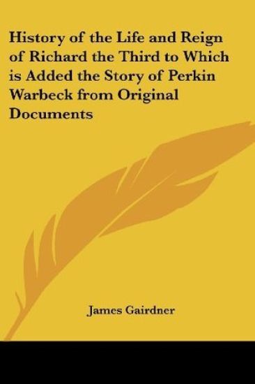 History of the Life and Reign of Richard the Third to Which is Added the Story of Perkin Warbeck from Original Documents