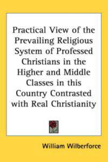 Practical View Of The Prevailing Religious System Of Professed Christians In The Higher And Middle Classes In This Country Contrasted With Real Christianity