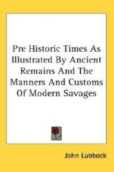 Pre Historic Times As Illustrated by Ancient Remains and the Manners and Customs of Modern Savages