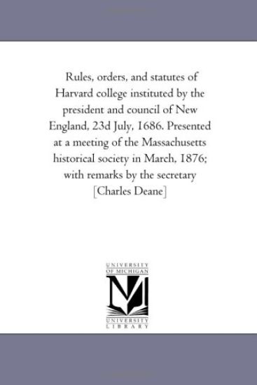 Rules, orders, and statutes of Harvard college instituted by the president and council of New England, 23d July, 1686. Presented at a meeting of the Massachusetts ... remarks by the secretary [Charles Deane]
