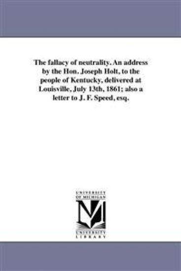 The fallacy of neutrality. An address by the Hon. Joseph Holt, to the people of Kentucky, delivered at Louisville, July 13th, 1861; also a letter to J. F. Speed, esq.