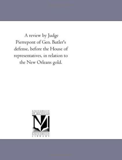 A review by Judge Pierrepont of Gen. Butler's defense, before the House of representatives, in relation to the New Orleans gold.