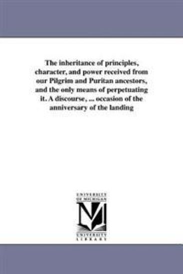 The inheritance of principles, character, and power received from our Pilgrim and Puritan ancestors, and the only means of perpetuating it. A discourse, ... occasion of the anniversary of the landing