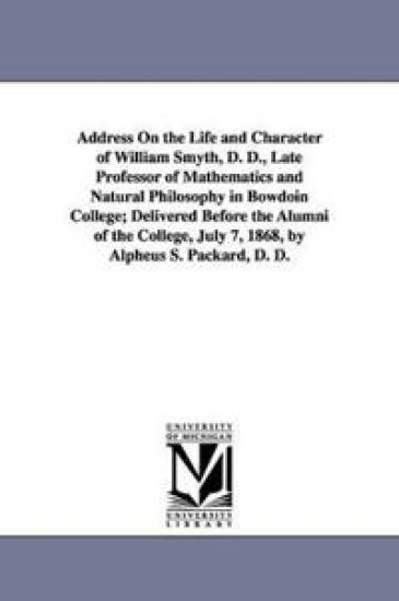 Address On the Life and Character of William Smyth, D. D., Late Professor of Mathematics and Natural Philosophy in Bowdoin College; Delivered Before the Alumni of the College, July 7, 1868, by Alpheus S. Packard, D. D.