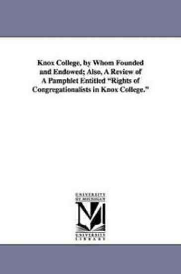 Knox College, by Whom Founded and Endowed; Also, a Review of a Pamphlet Entitled Rights of Congregationalists in Knox College.