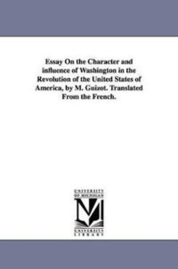 Essay On the Character and influence of Washington in the Revolution of the United States of America, by M. Guizot. Translated From the French.