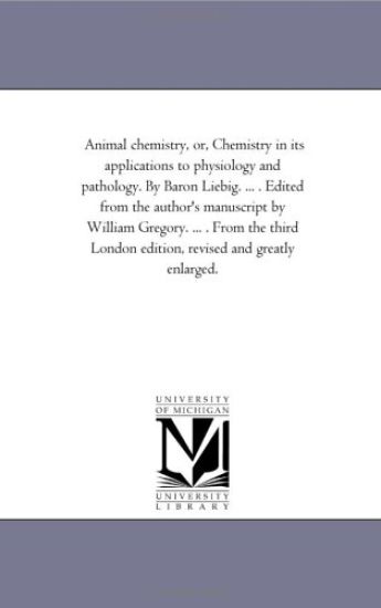 Animal Chemistry, or, Chemistry in Its Applications to Physiology and Pathology. by Baron Liebig. ... . Edited From the Author'S Manuscript by William Gregory. ... . From the Third London Edition, Revised and Greatly Enlarged.