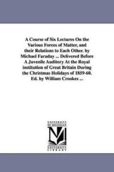 A Course of Six Lectures On the Various Forces of Matter, and their Relations to Each Other. by Michael Faraday ... Delivered Before A Juvenile Auditory At the Royal institution of Great Britain During the Christmas Holidays of 1859-60. Ed. by William Crooke
