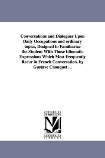 Conversations and Dialogues Upon Daily Occupations and ordinary topics, Designed to Familiarize the Student With Those Idiomatic Expressions Which Most Frequently Recur in French Conversation. by Gustave Chouquet ...