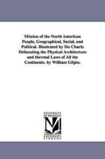 Mission of the North American People, Geographical, Social, and Political. Illustrated by Six Charts Delineating the Physical Architecture and thermal Laws of All the Continents. by William Gilpin.