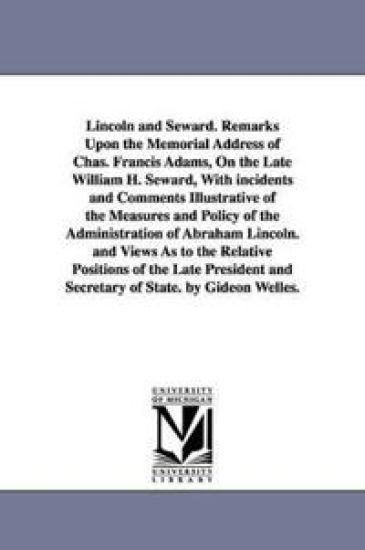 Lincoln and Seward. Remarks Upon the Memorial Address of Chas. Francis Adams, On the Late William H. Seward, With incidents and Comments Illustrative of the Measures and Policy of the Administration of Abraham Lincoln. and Views As to the Relative Position