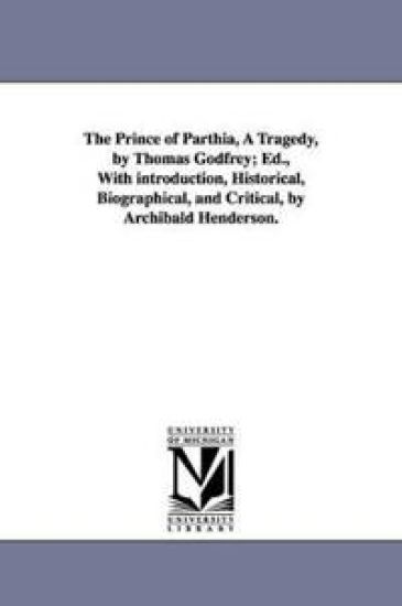 The Prince of Parthia, A Tragedy, by Thomas Godfrey; Ed., With introduction, Historical, Biographical, and Critical, by Archibald Henderson.