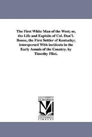 The First White Man of the West; or, the Life and Exploits of Col. Dan'L Boone, the First Settler of Kentucky; interspersed With incidents in the Early Annals of the Country. by Timothy Flint.