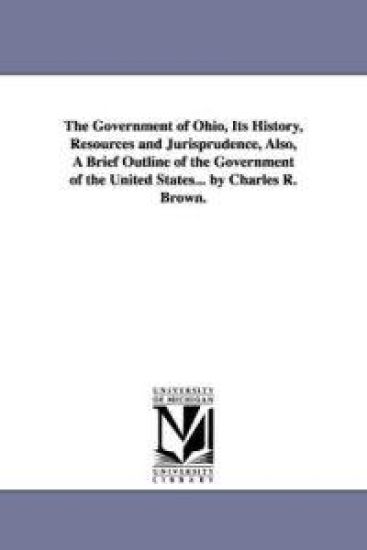 The Government of Ohio, Its History, Resources and Jurisprudence, Also, A Brief Outline of the Government of the United States... by Charles R. Brown.