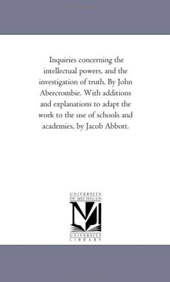 Inquiries Concerning the intellectual Powers, and the investigation of Truth. by John Abercrombie. With Additions and Explanations to Adapt the Work to the Use of Schools and Academies, by Jacob Abbott.