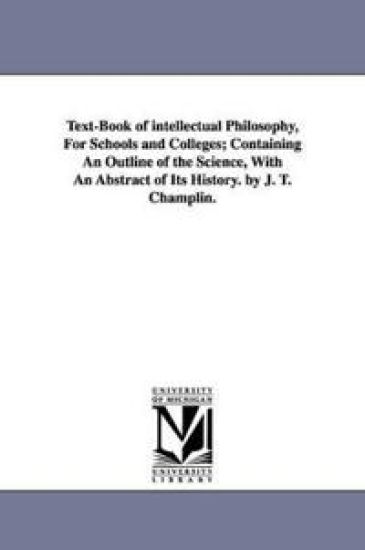 Text-Book of intellectual Philosophy, For Schools and Colleges; Containing An Outline of the Science, With An Abstract of Its History. by J. T. Champlin.