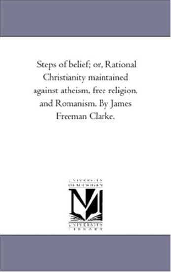 Steps of Belief; or, Rational Christianity Maintained Against Atheism, Free Religion, and Romanism. by James Freeman Clarke.