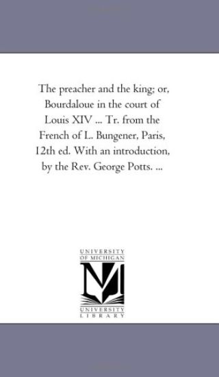The Preacher and the King; or, Bourdaloue in the Court of Louis Xiv ... Tr. From the French of L. Bungener, Paris, 12Th Ed. With An introduction, by the Rev. George Potts. ...