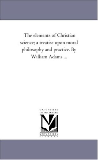 The Elements of Christian Science; A Treatise Upon Moral Philosophy and Practice. by William Adams ...