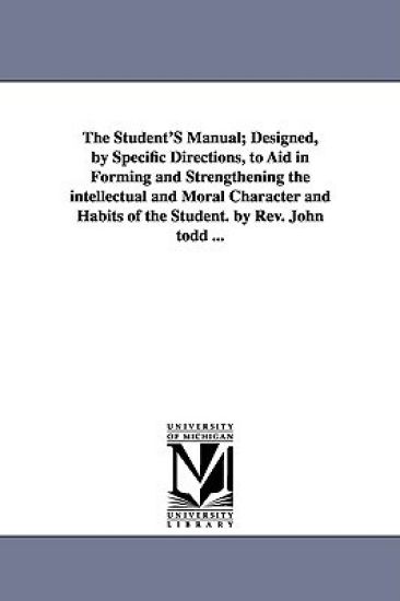 The Student'S Manual; Designed, by Specific Directions, to Aid in Forming and Strengthening the intellectual and Moral Character and Habits of the Student. by Rev. John todd ...